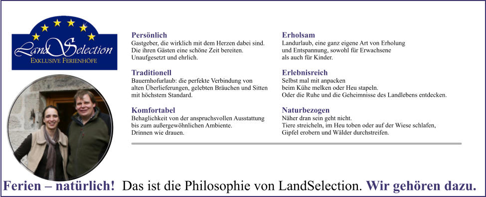 Persnlich Gastgeber, die wirklich mit dem Herzen dabei sind. Die ihren Gsten eine schne Zeit bereiten. Unaufgesetzt und ehrlich. Traditionell Bauernhofurlaub: die perfekte Verbindung von alten berlieferungen, gelebten Bruchen und Sitten mit hchstem Standard. Komfortabel Behaglichkeit von der anspruchsvollen Ausstattung bis zum auergewhnlichen Ambiente. Drinnen wie drauen. Erholsam Landurlaub, eine ganz eigene Art von Erholung und Entspannung, sowohl fr Erwachsene als auch fr Kinder. Erlebnisreich Selbst mal mit anpacken beim Khe melken oder Heu stapeln. Oder die Ruhe und die Geheimnisse des Landlebens entdecken. Naturbezogen Nher dran sein geht nicht. Tiere streicheln, im Heu toben oder auf der Wiese schlafen, Gipfel erobern und Wlder durchstreifen.  Ferien  natrlich!  Das ist die Philosophie von LandSelection. Wir gehren dazu.